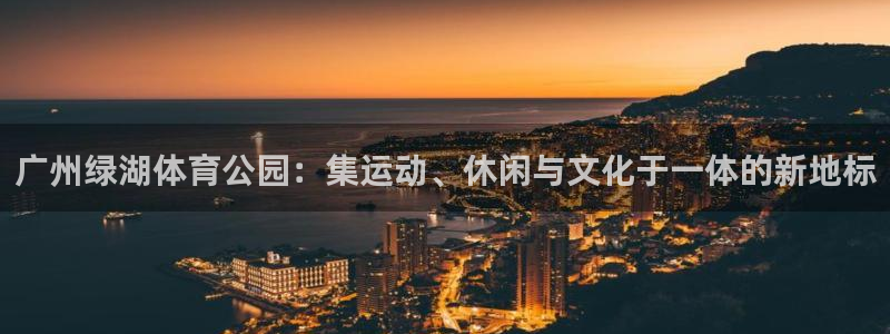 杏鑫体育app下载：广州绿湖体育公园：集运动、休闲与文化于一体的新地标