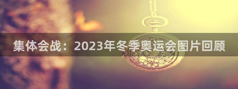杏鑫f凯捷平台在线注册：集体会战：2023年冬季奥运会图片回顾