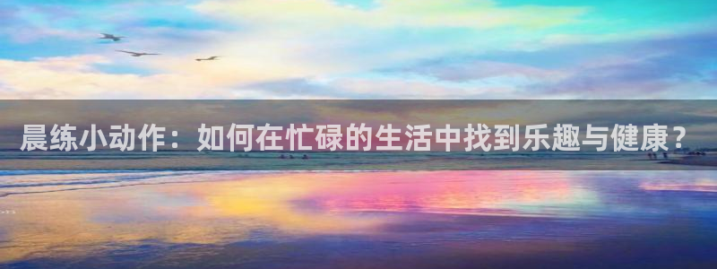 杏鑫体育平台总代理：晨练小动作：如何在忙碌的生活中找到乐趣与健康？